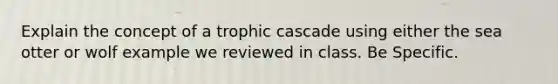 Explain the concept of a trophic cascade using either the sea otter or wolf example we reviewed in class. Be Specific.