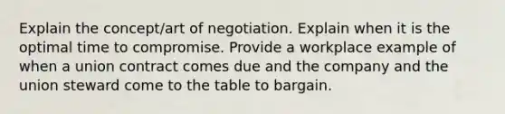 Explain the concept/art of negotiation. Explain when it is the optimal time to compromise. Provide a workplace example of when a union contract comes due and the company and the union steward come to the table to bargain.