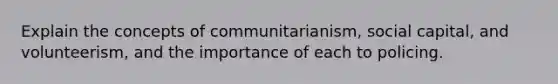 Explain the concepts of communitarianism, social capital, and volunteerism, and the importance of each to policing.