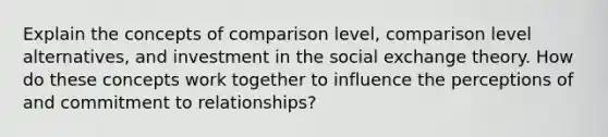 Explain the concepts of comparison level, comparison level alternatives, and investment in the social exchange theory. How do these concepts work together to influence the perceptions of and commitment to relationships?