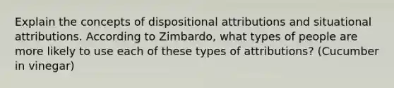 Explain the concepts of dispositional attributions and situational attributions. According to Zimbardo, what types of people are more likely to use each of these types of attributions? (Cucumber in vinegar)