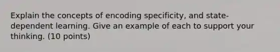 Explain the concepts of encoding specificity, and state-dependent learning. Give an example of each to support your thinking. (10 points)