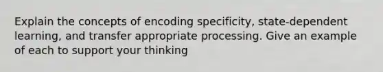 Explain the concepts of encoding specificity, state-dependent learning, and transfer appropriate processing. Give an example of each to support your thinking