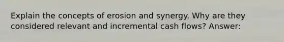 Explain the concepts of erosion and synergy. Why are they considered relevant and incremental cash flows? Answer: