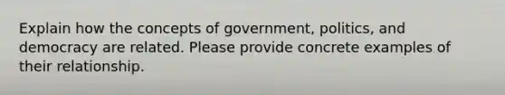 Explain how the concepts of government, politics, and democracy are related. Please provide concrete examples of their relationship.