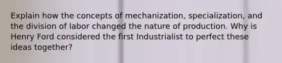 Explain how the concepts of mechanization, specialization, and the division of labor changed the nature of production. Why is Henry Ford considered the first Industrialist to perfect these ideas together?