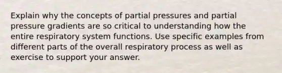 Explain why the concepts of partial pressures and partial pressure gradients are so critical to understanding how the entire respiratory system functions. Use specific examples from different parts of the overall respiratory process as well as exercise to support your answer.