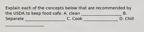 Explain each of the concepts below that are recommended by the USDA to keep food safe. A. clean ____________________ B. Separate ____________________ C. Cook _________________ D. Chill ___________________