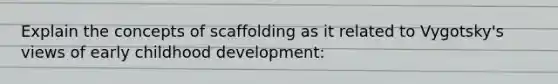 Explain the concepts of scaffolding as it related to Vygotsky's views of early childhood development: