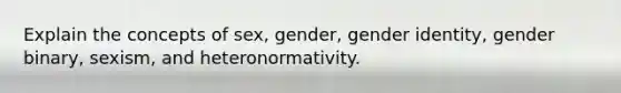 Explain the concepts of sex, gender, gender identity, gender binary, sexism, and heteronormativity.