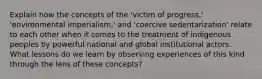 Explain how the concepts of the 'victim of progress,' 'environmental imperialism,' and 'coercive sedentarization' relate to each other when it comes to the treatment of indigenous peoples by powerful national and global institutional actors. What lessons do we learn by observing experiences of this kind through the lens of these concepts?