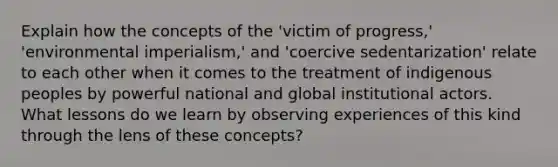 Explain how the concepts of the 'victim of progress,' 'environmental imperialism,' and 'coercive sedentarization' relate to each other when it comes to the treatment of indigenous peoples by powerful national and global institutional actors. What lessons do we learn by observing experiences of this kind through the lens of these concepts?