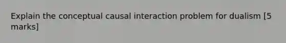 Explain the conceptual causal interaction problem for dualism [5 marks]