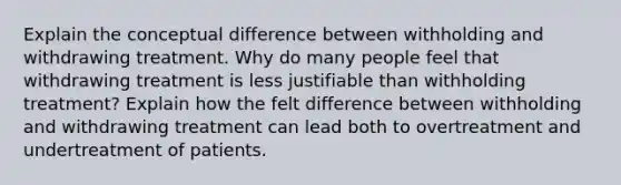 Explain the conceptual difference between withholding and withdrawing treatment. Why do many people feel that withdrawing treatment is less justifiable than withholding treatment? Explain how the felt difference between withholding and withdrawing treatment can lead both to overtreatment and undertreatment of patients.