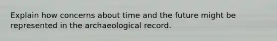 Explain how concerns about time and the future might be represented in the archaeological record.