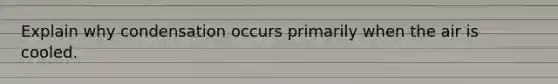 Explain why condensation occurs primarily when the air is cooled.