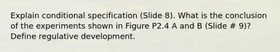 Explain conditional specification (Slide 8). What is the conclusion of the experiments shown in Figure P2.4 A and B (Slide # 9)? Define regulative development.