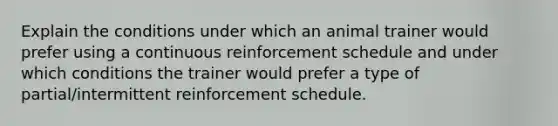 Explain the conditions under which an animal trainer would prefer using a continuous reinforcement schedule and under which conditions the trainer would prefer a type of partial/intermittent reinforcement schedule.