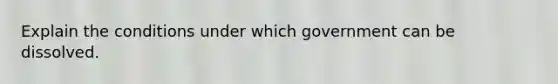 Explain the conditions under which government can be dissolved.