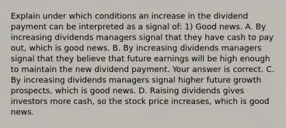 Explain under which conditions an increase in the dividend payment can be interpreted as a signal​ of: 1) Good news. A. By increasing dividends managers signal that they have cash to pay​ out, which is good news. B. By increasing dividends managers signal that they believe that future earnings will be high enough to maintain the new dividend payment. Your answer is correct. C. By increasing dividends managers signal higher future growth​ prospects, which is good news. D. Raising dividends gives investors more​ cash, so the stock price​ increases, which is good news.