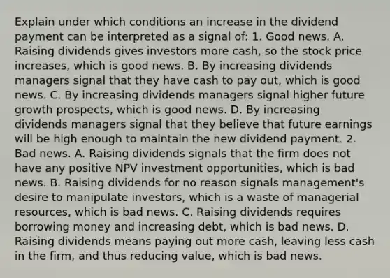 Explain under which conditions an increase in the dividend payment can be interpreted as a signal​ of: 1. Good news. A. Raising dividends gives investors more​ cash, so the stock price​ increases, which is good news. B. By increasing dividends managers signal that they have cash to pay​ out, which is good news. C. By increasing dividends managers signal higher future growth​ prospects, which is good news. D. By increasing dividends managers signal that they believe that future earnings will be high enough to maintain the new dividend payment. 2. Bad news. A. Raising dividends signals that the firm does not have any positive NPV investment​ opportunities, which is bad news. B. Raising dividends for no reason signals​ management's desire to manipulate​ investors, which is a waste of managerial​ resources, which is bad news. C. Raising dividends requires borrowing money and increasing​ debt, which is bad news. D. Raising dividends means paying out more​ cash, leaving less cash in the​ firm, and thus reducing​ value, which is bad news.