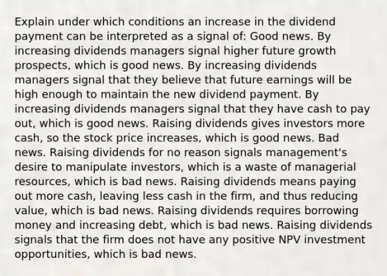 Explain under which conditions an increase in the dividend payment can be interpreted as a signal​ of: Good news. By increasing dividends managers signal higher future growth​ prospects, which is good news. By increasing dividends managers signal that they believe that future earnings will be high enough to maintain the new dividend payment. By increasing dividends managers signal that they have cash to pay​ out, which is good news. Raising dividends gives investors more​ cash, so the stock price​ increases, which is good news. Bad news. Raising dividends for no reason signals​ management's desire to manipulate​ investors, which is a waste of managerial​ resources, which is bad news. Raising dividends means paying out more​ cash, leaving less cash in the​ firm, and thus reducing​ value, which is bad news. Raising dividends requires borrowing money and increasing​ debt, which is bad news. Raising dividends signals that the firm does not have any positive NPV investment​ opportunities, which is bad news.