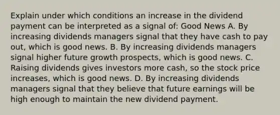 Explain under which conditions an increase in the dividend payment can be interpreted as a signal​ of: Good News A. By increasing dividends managers signal that they have cash to pay​ out, which is good news. B. By increasing dividends managers signal higher future growth​ prospects, which is good news. C. Raising dividends gives investors more​ cash, so the stock price​ increases, which is good news. D. By increasing dividends managers signal that they believe that future earnings will be high enough to maintain the new dividend payment.