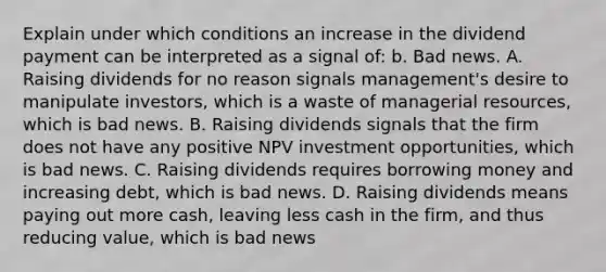 Explain under which conditions an increase in the dividend payment can be interpreted as a signal​ of: b. Bad news. A. Raising dividends for no reason signals​ management's desire to manipulate​ investors, which is a waste of managerial​ resources, which is bad news. B. Raising dividends signals that the firm does not have any positive NPV investment​ opportunities, which is bad news. C. Raising dividends requires borrowing money and increasing​ debt, which is bad news. D. Raising dividends means paying out more​ cash, leaving less cash in the​ firm, and thus reducing​ value, which is bad news