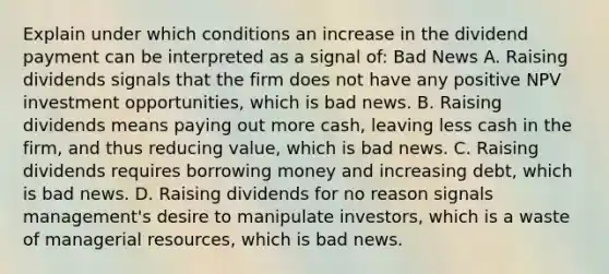 Explain under which conditions an increase in the dividend payment can be interpreted as a signal​ of: Bad News A. Raising dividends signals that the firm does not have any positive NPV investment​ opportunities, which is bad news. B. Raising dividends means paying out more​ cash, leaving less cash in the​ firm, and thus reducing​ value, which is bad news. C. Raising dividends requires borrowing money and increasing​ debt, which is bad news. D. Raising dividends for no reason signals​ management's desire to manipulate​ investors, which is a waste of managerial​ resources, which is bad news.