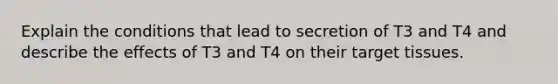 Explain the conditions that lead to secretion of T3 and T4 and describe the effects of T3 and T4 on their target tissues.