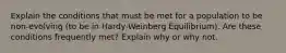 Explain the conditions that must be met for a population to be non-evolving (to be in Hardy-Weinberg Equilibrium). Are these conditions frequently met? Explain why or why not.