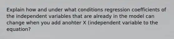 Explain how and under what conditions regression coefficients of the independent variables that are already in the model can change when you add anohter X (independent variable to the equation?