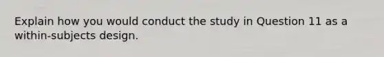 Explain how you would conduct the study in Question 11 as a within-subjects design.