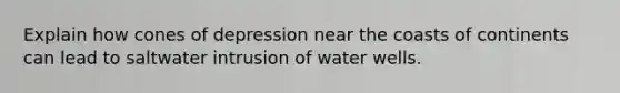 Explain how cones of depression near the coasts of continents can lead to saltwater intrusion of water wells.