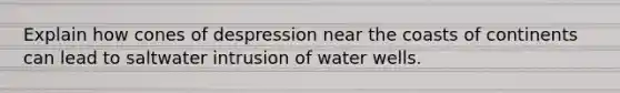 Explain how cones of despression near the coasts of continents can lead to saltwater intrusion of water wells.