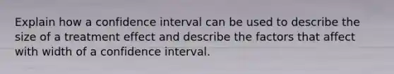 Explain how a confidence interval can be used to describe the size of a treatment effect and describe the factors that affect with width of a confidence interval.