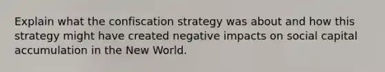 Explain what the confiscation strategy was about and how this strategy might have created negative impacts on social capital accumulation in the New World.