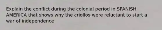 Explain the conflict during the colonial period in SPANISH AMERICA that shows why the criollos were reluctant to start a war of independence