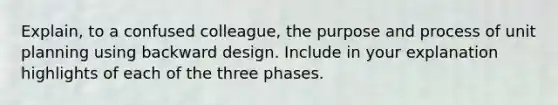 Explain, to a confused colleague, the purpose and process of unit planning using backward design. Include in your explanation highlights of each of the three phases.