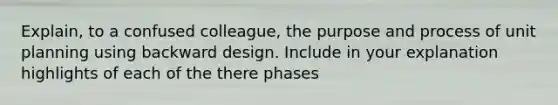 Explain, to a confused colleague, the purpose and process of unit planning using backward design. Include in your explanation highlights of each of the there phases