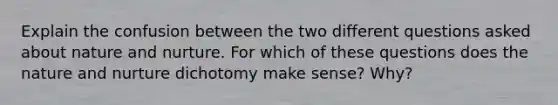 Explain the confusion between the two different questions asked about nature and nurture. For which of these questions does the nature and nurture dichotomy make sense? Why?