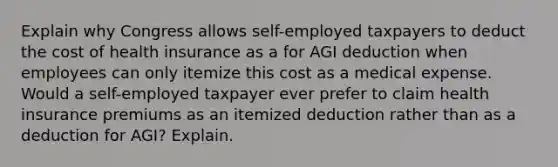 Explain why Congress allows self-employed taxpayers to deduct the cost of health insurance as a for AGI deduction when employees can only itemize this cost as a medical expense. Would a self-employed taxpayer ever prefer to claim health insurance premiums as an itemized deduction rather than as a deduction for AGI? Explain.