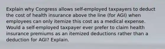 Explain why Congress allows self-employed taxpayers to deduct the cost of health insurance above the line (for AGI) when employees can only itemize this cost as a medical expense. Would a self-employed taxpayer ever prefer to claim health insurance premiums as an itemized deductions rather than a deduction for AGI? Explain.