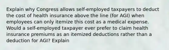 Explain why Congress allows self-employed taxpayers to deduct the cost of health insurance above the line (for AGI) when employees can only itemize this cost as a medical expense. Would a self-employed taxpayer ever prefer to claim health insurance premiums as an itemized deductions rather than a deduction for AGI? Explain