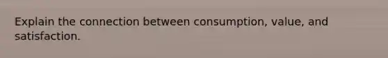 Explain the connection between consumption, value, and satisfaction.