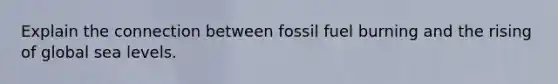 Explain the connection between fossil fuel burning and the rising of global sea levels.