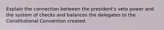 Explain the connection between the president's veto power and the system of checks and balances the delegates to the Constitutional Convention created.