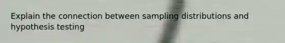 Explain the connection between sampling distributions and hypothesis testing