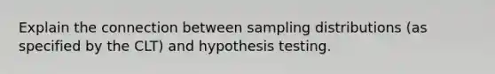 Explain the connection between sampling distributions (as specified by the CLT) and hypothesis testing.