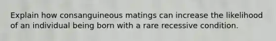 Explain how consanguineous matings can increase the likelihood of an individual being born with a rare recessive condition.